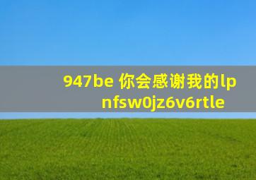 947be 你会感谢我的lpnfsw0jz6v6rtle